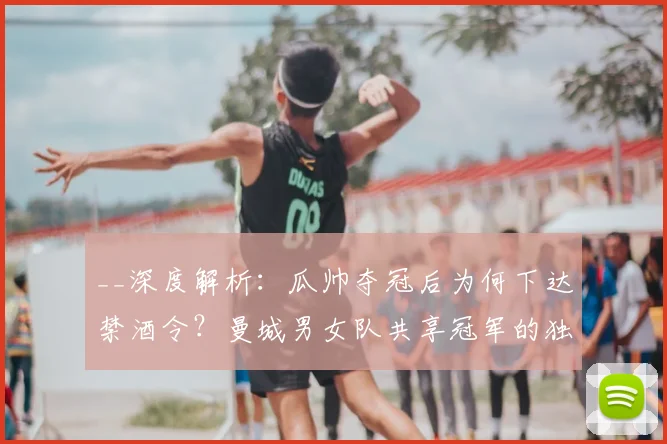__深度解析：瓜帅夺冠后为何下达禁酒令？曼城男女队共享冠军的独特庆祝内幕__