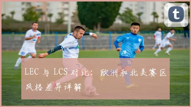 LEC 与 LCS 对比：欧洲和北美赛区风格差异详解