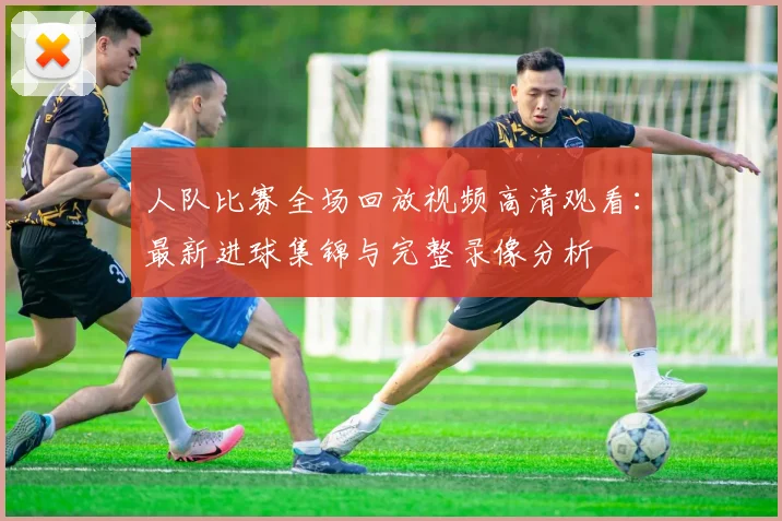 人队比赛全场回放视频高清观看：最新进球集锦与完整录像分析