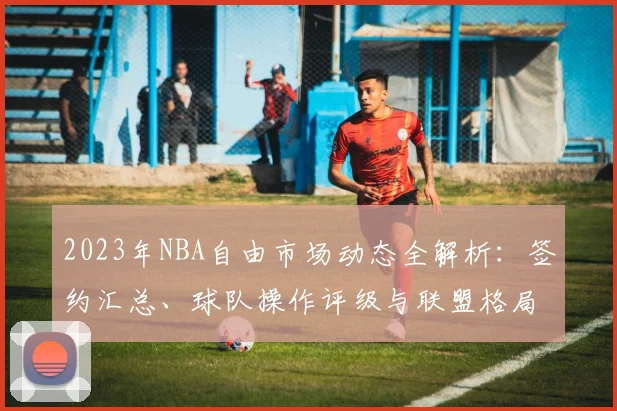 2023年NBA自由市场动态全解析：签约汇总、球队操作评级与联盟格局新变化