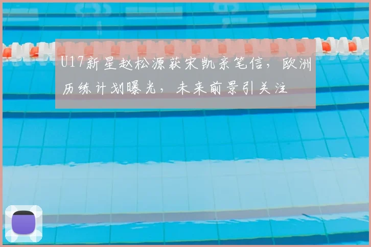 U17新星赵松源获宋凯亲笔信，欧洲历练计划曝光，未来前景引关注