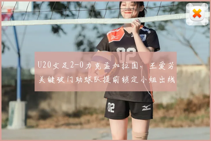 U20女足2-0力克孟加拉国，王爱芳关键破门助球队提前锁定小组出线名额