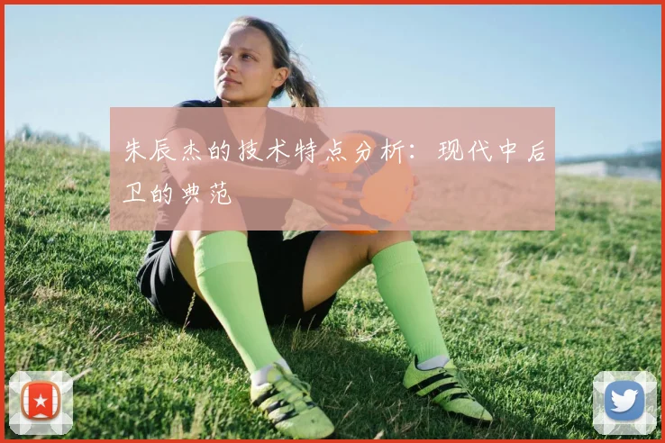 朱辰杰的技术特点分析：现代中后卫的典范