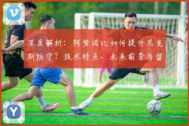 深度解析：阿努诺比如何提升尼克斯防守？技术特点、未来前景与留队可能性探讨