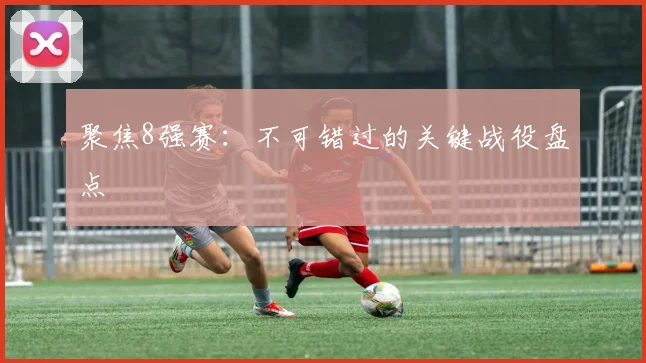 聚焦8强赛：不可错过的关键战役盘点