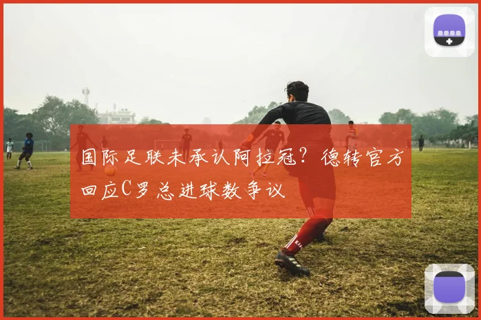 国际足联未承认阿拉冠？德转官方回应C罗总进球数争议