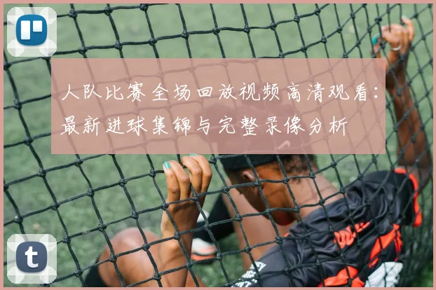 人队比赛全场回放视频高清观看：最新进球集锦与完整录像分析