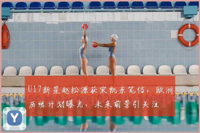 U17新星赵松源获宋凯亲笔信，欧洲历练计划曝光，未来前景引关注