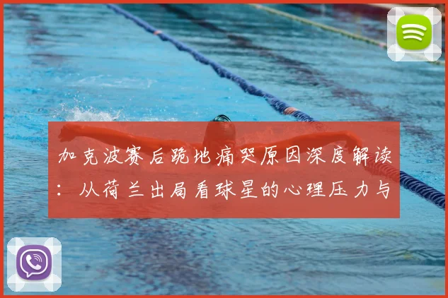 加克波赛后跪地痛哭原因深度解读：从荷兰出局看球星的心理压力与表现