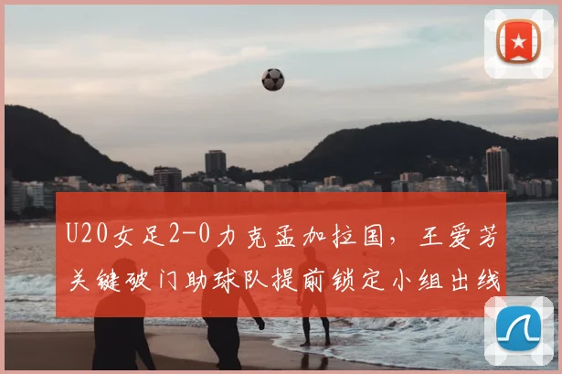 U20女足2-0力克孟加拉国，王爱芳关键破门助球队提前锁定小组出线名额