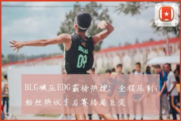 BLG碾压EDG霸榜热搜：全程压制，粉丝热议季后赛格局巨变