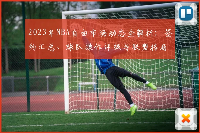 2023年NBA自由市场动态全解析：签约汇总、球队操作评级与联盟格局新变化