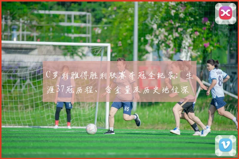 C罗利雅得胜利联赛夺冠全纪录：生涯37冠历程、含金量及历史地位深度解析