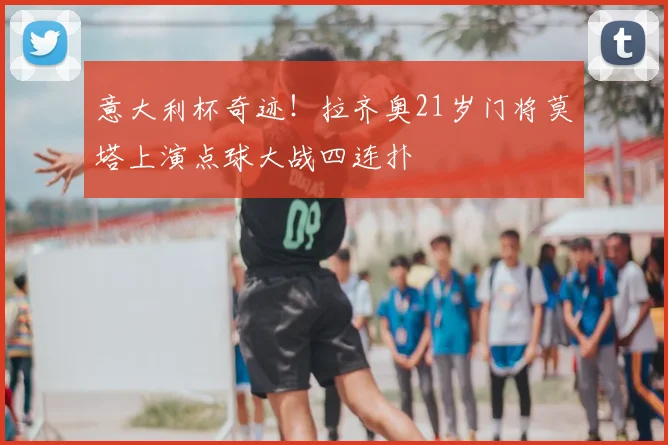 意大利杯奇迹！拉齐奥21岁门将莫塔上演点球大战四连扑