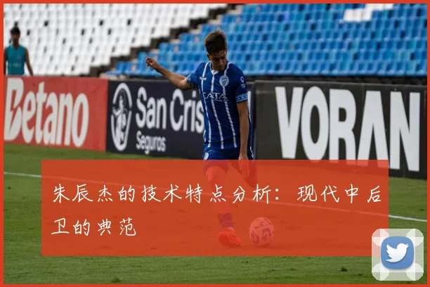 朱辰杰的技术特点分析：现代中后卫的典范